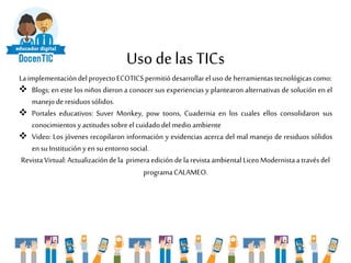 Uso delas TICs
Laimplementacióndel proyectoECOTICSpermitiódesarrollarel usodeherramientastecnológicascomo:
 Blogs; en este los niños dieron a conocer sus experiencias y plantearon alternativas de solución en el
manejode residuossólidos.
 Portales educativos: Suver Monkey, pow toons, Cuadernia en los cuales ellos consolidaron sus
conocimientosy actitudessobreel cuidadodelmedioambiente
 Video: Los jóvenes recopilaron información y evidencias acerca del mal manejo de residuos sólidos
en su Instituciónyen su entornosocial.
RevistaVirtual:Actualizacióndela primeraedición de la revistaambientalLiceoModernistaa travésdel
programaCALAMEO.
 