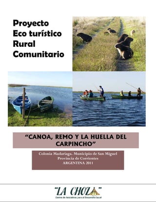 Proyecto
Eco turístico
Rural
Comunitario




   “CANOA, REMO Y LA HUELLA DEL
           CARPINCHO”
      Colonia Madariaga. Municipio de San Miguel
               Provincia de Corrientes
                  ARGENTINA 2011
 