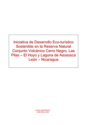 Iniciativa de Desarrollo Eco-turístico
   Sostenible en la Reserva Natural
Conjunto Volcánico Cerro Negro, Las
Pilas – El Hoyo y Laguna de Asososca
            León – Nicaragua




              LEON, NICARAGUA
               JUNIO DEL 2004
 