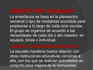 ASPECTO DEL TRABAJO:
La enseñanza se basa en la planeación
semanal o tipo de modalidad acordada para
emplearse a lo largo de cada ciclo escolar.
El grupo se organiza de acuerdo a las
necesidades de cada día o del maestro: en
equipos, binas o individual.
ASPECTO DEL SISTEMA EDUCATIVO:
La escuela mantiene buena relación con
otras instituciones educativas cercanas a
ella, con los que se realizan actividades en
conjunto para mejora de la comunidad.
 