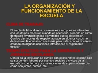 LA ORGANIZACIÓN Y
         FUNCIONAMIENTO DE LA
               ESCUELA
CLIMA DE TRABAJO:
 El ambiente laboral entre docentes es sano pues se interactúa
 con los demás maestros cuando es necesario, creando un clima
 de trabajo favorable en las actividades que se desarrollan.
 Con los alumnos es de respeto, aunque en algunos casos no
 demuestran la educación necesaria para tratar con los docentes,
 creando en algunas ocasiones infracciones al reglamento
 escolar.
TIEMPO EFECTIVO PARA LA ENSEÑANZA Y
  JORNADAS ESCOLARES:
 Dentro de la institución se cumple con el calendario escolar, solo
 se suspenden labores por eventos sociales o cívicos de la
 escuela o su entorno y por instrucciones de supervisión escolar
 como son juntas, cursos, etc.
 