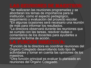 LAS REUNIONES DE MAESTROS:
*Se realizaran las reuniones programadas y se
abordaran los temas de importancia para la
institución, como el aspecto pedagógico,
seguimiento y evaluación del proyecto escolar.
*En algunas ocasiones será necesario una reunión
de más para informar los resultados.
*La directora observará durante las reuniones que
se cumpla con las tareas, resolver dudas o
comentarios de los docentes para ayudarles a
conocer la forma de acción.
LA FUNCIÓN DIRECTIVA:
*Función de la directora es coordinar reuniones del
Órgano Colegiado desarrollando todo tipo de
actividades y tomar en cuenta las opiniones de los
maestros.
*Otra función principal es evaluar lo planeado en
reuniones del Órgano Colegiado.
 
