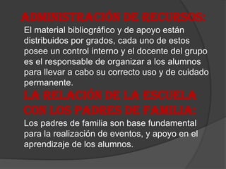 ADMINISTRACIÓN DE RECURSOS:
El material bibliográfico y de apoyo están
distribuidos por grados, cada uno de estos
posee un control interno y el docente del grupo
es el responsable de organizar a los alumnos
para llevar a cabo su correcto uso y de cuidado
permanente.
LA RELACIÓN DE LA ESCUELA
CON LOS PADRES DE FAMILIA:
Los padres de familia son base fundamental
para la realización de eventos, y apoyo en el
aprendizaje de los alumnos.
 