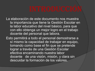 INTRODUCCIÓN
La elaboración de este documento nos muestra
  la importancia que tiene la Gestión Escolar en
  la labor educativo del nivel básico, para que
  con ello obtenga un mejor logro en el trabajo
  docente del personal que labora.
Esto permitirá a todo el personal demostrarse a
  sí mismo la capacidad de trabajar en equipo,
  tomando como base el fin que se pretende
  lograr a través de una Gestión Escolar
  efectiva encaminando nuestra labor
  docente de una visión, misión, y clara sin
  descuidar la formación de los valores.
 