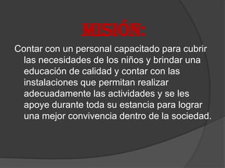 MISIÓN:
Contar con un personal capacitado para cubrir
  las necesidades de los niños y brindar una
  educación de calidad y contar con las
  instalaciones que permitan realizar
  adecuadamente las actividades y se les
  apoye durante toda su estancia para lograr
  una mejor convivencia dentro de la sociedad.
 