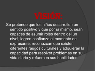 VISIÓN:
Se pretende que los niños desarrollen un
  sentido positivo y que por sí mismo, sean
  capaces de asumir roles dentro del un
  nivel, logren confianza al momento de
  expresarse, reconozcan que existen
  diferentes rasgos culturales y adquieran la
  capacidad para resolver problemas en su
  vida diaria y refuercen sus habilidades.
 