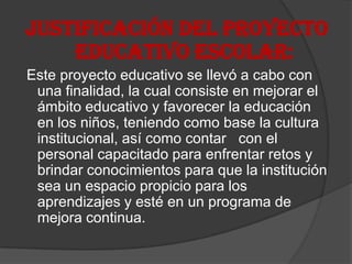 JUSTIFICACIÓN DEL PROYECTO
    EDUCATIVO ESCOLAR:
Este proyecto educativo se llevó a cabo con
 una finalidad, la cual consiste en mejorar el
 ámbito educativo y favorecer la educación
 en los niños, teniendo como base la cultura
 institucional, así como contar con el
 personal capacitado para enfrentar retos y
 brindar conocimientos para que la institución
 sea un espacio propicio para los
 aprendizajes y esté en un programa de
 mejora continua.
 