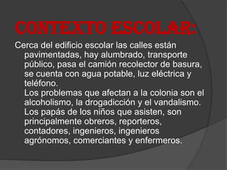 CONTEXTO ESCOLAR:
Cerca del edificio escolar las calles están
  pavimentadas, hay alumbrado, transporte
  público, pasa el camión recolector de basura,
  se cuenta con agua potable, luz eléctrica y
  teléfono.
  Los problemas que afectan a la colonia son el
  alcoholismo, la drogadicción y el vandalismo.
  Los papás de los niños que asisten, son
  principalmente obreros, reporteros,
  contadores, ingenieros, ingenieros
  agrónomos, comerciantes y enfermeros.
 