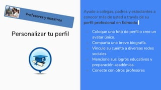 Personalizar tu perfil
Ayude a colegas, padres y estudiantes a
conocer más de usted a través de su
perfil profesional en Edmodo:
 Coloque una foto de perfil o cree un
avatar único.
 Comparta una breve biografía.
 Vincule su cuenta a diversas redes
sociales
 Mencione sus logros educativos y
preparación académica.
 Conecte con otros profesores
 