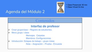 Agenda del Módulo 2
Contenidos
Interfaz de profesor
 Crear grupo/clase – Registro de estudiantes.
 Menú grupo / clase
Mensajes . Carpetas
Miembros - Configuraciones
 Introducción: Solapas de trabajo – grupo /clase
Nota – Asignación – Prueba - Encuesta
1 Clase Presencial 60 min
1 Clase Virtual On line
 