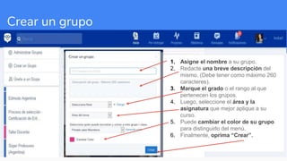 Crear un grupo
1. Asigne el nombre a su grupo.
2. Redacte una breve descripción del
mismo. (Debe tener como máximo 260
caracteres).
3. Marque el grado o el rango al que
pertenecen los grupos.
4. Luego, seleccione el área y la
asignatura que mejor aplique a su
curso.
5. Puede cambiar el color de su grupo
para distinguirlo del menú.
6. Finalmente, oprima “Crear”.
 