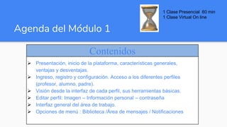 Agenda del Módulo 1
Contenidos
 Presentación, inicio de la plataforma, características generales,
ventajas y desventajas.
 Ingreso, registro y configuración. Acceso a los diferentes perfiles
(profesor, alumno, padre).
 Visión desde la interfaz de cada perfil, sus herramientas básicas.
 Editar perfil: Imagen – Información personal – contraseña
 Interfaz general del área de trabajo.
 Opciones de menú : Biblioteca /Área de mensajes / Notificaciones
1 Clase Presencial 60 min
1 Clase Virtual On line
 