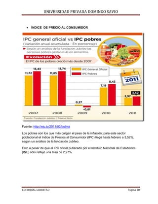 UNIVERSIDAD PRIVADA DOMINGO SAVIO
•

ÍNDICE DE PRECIO AL CONSUMIDOR

Fuente: http://eju.tv/2011/03/bolivia
Los pobres son los que más cargan el peso de la inflación; para este sector
poblacional el Indice de Precios al Consumidor (IPC) llegó hasta febrero a 3,52%,
según un análisis de la fundación Jubileo.
Esto a pesar de que el IPC oficial publicado por el Instituto Nacional de Estadística
(INE) sólo reflejó una tasa de 2,97%

EDITORIAL LIBERTAD

Página 10

 