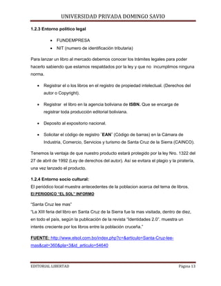 UNIVERSIDAD PRIVADA DOMINGO SAVIO

1.2.3 Entorno político legal
•

FUNDEMPRESA

•

NIT (numero de identificación tributaria)

Para lanzar un libro al mercado debemos conocer los trámites legales para poder
hacerlo sabiendo que estamos respaldados por la ley y que no incumplimos ninguna
norma.
•

Registrar el o los libros en el registro de propiedad intelectual. (Derechos del
autor o Copyright).

•

Registrar el libro en la agencia boliviana de ISBN. Que se encarga de
registrar toda producción editorial boliviana.

•

Deposito al expositorio nacional.

•

Solicitar el código de registro ¨EAN¨ (Código de barras) en la Cámara de
Industria, Comercio, Servicios y turismo de Santa Cruz de la Sierra (CAINCO).

Tenemos la ventaja de que nuestro producto estará protegido por la ley Nro. 1322 del
27 de abril de 1992 (Ley de derechos del autor). Así se evitara el plagio y la piratería,
una vez lanzado el producto.
1.2.4 Entorno socio cultural:
El periódico local muestra antecedentes de la poblacion acerca del tema de libros.
El PERIODICO “EL SOL” INFORMO

“Santa Cruz lee mas”
“La XIII feria del libro en Santa Cruz de la Sierra fue la mas visitada, dentro de diez,
en todo el país, según la publicación de la revista “Identidades 2.0”. muestra un
interés creciente por los libros entre la población cruceña.”
FUENTE: http://www.elsol.com.bo/index.php?c=&articulo=Santa-Cruz-leemas&cat=360&pla=3&id_articulo=54640
EDITORIAL LIBERTAD

Página 13

 
