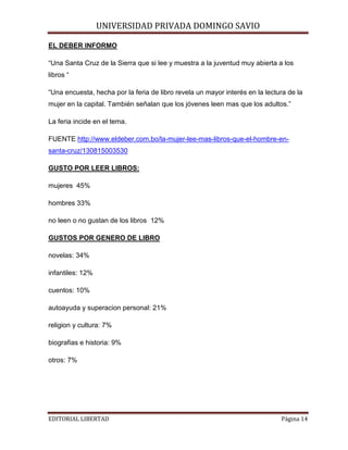 UNIVERSIDAD PRIVADA DOMINGO SAVIO

EL DEBER INFORMO

“Una Santa Cruz de la Sierra que si lee y muestra a la juventud muy abierta a los
libros “
“Una encuesta, hecha por la feria de libro revela un mayor interés en la lectura de la
mujer en la capital. También señalan que los jóvenes leen mas que los adultos.”
La feria incide en el tema.
FUENTE http://www.eldeber.com.bo/la-mujer-lee-mas-libros-que-el-hombre-ensanta-cruz/130815003530
GUSTO POR LEER LIBROS:
mujeres 45%
hombres 33%
no leen o no gustan de los libros 12%
GUSTOS POR GENERO DE LIBRO
novelas: 34%
infantiles: 12%
cuentos: 10%
autoayuda y superacion personal: 21%
religion y cultura: 7%
biografias e historia: 9%
otros: 7%

EDITORIAL LIBERTAD

Página 14

 