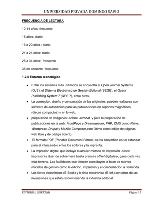 UNIVERSIDAD PRIVADA DOMINGO SAVIO

FRECUENCIA DE LECTURA
10-14 años: frecuente
15 años: diario
16 a 20 años : diario
21 a 24 años: diario
25 a 34 años: frecuente
35 en adelante : frecuente
1.2.5 Entorno tecnológico
•

Entre los sistemas más utilizados se encuentra el Open Journal Systems
(OJS), el Sistema Electrónico de Gestión Editorial (SEGE), el Quark
Publishing System 7 (QPS 7), entre otros.

•

La corrección, diseño y composición de los originales, pueden realizarse con
software de autoedición para las publicaciones en soportes magnéticos
(discos compactos) y en la web.

•

preparación de imágenes: Adobe acrobat y para la preparación de
publicaciones en la web: FrontPage y Dreamweaver, PHP, CMS como Plone,
Wordpress, Drupal y Mozilla Composer,este último como editor de páginas
web libre y de código abierto.

•

El formato PDF (Portable Document Format) se ha convertido en un estándar
para el intercambio entre los editores y la imprenta.

•

La impresión digital, que incluye cualquier método de impresión -desde
impresoras láser de sobremesa hasta prensas offset digitales-, gana cada vez
más terreno. Las facilidades que ofrecen constituyen la base de nuevos
modelos de gestión como la edición, impresión y encuadernación a demanda.

•

Los libros electrónicos (E-Book) y la tinta electrónica (E-Ink) son otras de las
invenciones que están revolucionando la industria editorial.

EDITORIAL LIBERTAD

Página 15

 