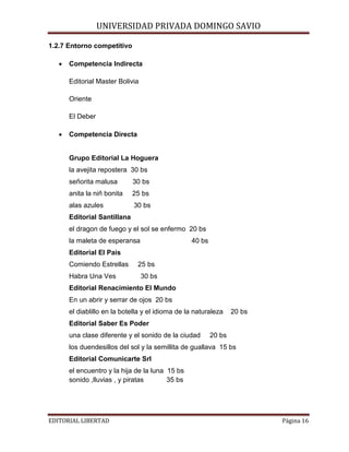 UNIVERSIDAD PRIVADA DOMINGO SAVIO

1.2.7 Entorno competitivo
•

Competencia Indirecta
Editorial Master Bolivia
Oriente
El Deber

•

Competencia Directa

Grupo Editorial La Hoguera
la avejita repostera 30 bs
señorita malusa

30 bs

anita la niñ bonita

25 bs

alas azules

30 bs

Editorial Santillana
el dragon de fuego y el sol se enfermo 20 bs
la maleta de esperansa

40 bs

Editorial El Pais
Comiendo Estrellas
Habra Una Ves

25 bs
30 bs

Editorial Renacimiento El Mundo
En un abrir y serrar de ojos 20 bs
el diablillo en la botella y el idioma de la naturaleza

20 bs

Editorial Saber Es Poder
una clase diferente y el sonido de la ciudad

20 bs

los duendesillos del sol y la semillita de guallava 15 bs
Editorial Comunicarte Srl
el encuentro y la hija de la luna 15 bs
sonido ,lluvias , y piratas
35 bs

EDITORIAL LIBERTAD

Página 16

 
