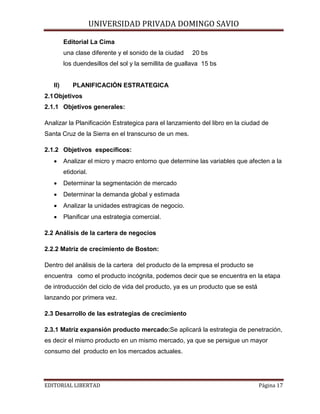 UNIVERSIDAD PRIVADA DOMINGO SAVIO

Editorial La Cima

una clase diferente y el sonido de la ciudad

20 bs

los duendesillos del sol y la semillita de guallava 15 bs

II)

PLANIFICACIÓN ESTRATEGICA

2.1 Objetivos
2.1.1 Objetivos generales:
Analizar la Planificación Estrategica para el lanzamiento del libro en la ciudad de
Santa Cruz de la Sierra en el transcurso de un mes.
2.1.2 Objetivos específicos:
•

Analizar el micro y macro entorno que determine las variables que afecten a la
etidorial.

•

Determinar la segmentación de mercado

•

Determinar la demanda global y estimada

•

Analizar la unidades estragicas de negocio.

•

Planificar una estrategia comercial.

2.2 Análisis de la cartera de negocios
2.2.2 Matriz de crecimiento de Boston:
Dentro del análisis de la cartera del producto de la empresa el producto se
encuentra como el producto incógnita, podemos decir que se encuentra en la etapa
de introducción del ciclo de vida del producto, ya es un producto que se está
lanzando por primera vez.
2.3 Desarrollo de las estrategias de crecimiento
2.3.1 Matriz expansión producto mercado:Se aplicará la estrategia de penetración,
es decir el mismo producto en un mismo mercado, ya que se persigue un mayor
consumo del producto en los mercados actuales.
EDITORIAL LIBERTAD

Página 17

 