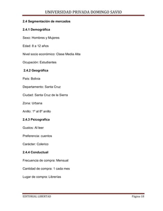 UNIVERSIDAD PRIVADA DOMINGO SAVIO

2.4 Segmentación de mercados
2.4.1 Demográfica
Sexo: Hombres y Mujeres
Edad: 8 a 12 años

Nivel socio económico: Clase Media Alta
Ocupación: Estudiantes
2.4.2 Geográfica
País: Bolivia
Departamento: Santa Cruz
Ciudad: Santa Cruz de la Sierra
Zona: Urbana
Anillo: 1º al 8º anillo
2.4.3 Psicografica
Gustos: Al leer
Preferencia: cuentos
Carácter: Colerico
2.4.4 Conductual
Frecuencia de compra: Mensual
Cantidad de compra: 1 cada mes
Lugar de compra: Librerías

EDITORIAL LIBERTAD

Página 18

 