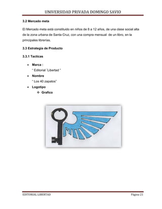 UNIVERSIDAD PRIVADA DOMINGO SAVIO

3.2 Mercado meta

El Mercado meta está constituido en niños de 8 a 12 años, de una clase social alta
de la zona urbana de Santa Cruz, con una compra mensual de un libro, en la
principales librerías.
3.3 Estrategia de Producto
3.3.1 Tacticas
•

Marca :
“ Editorial ¨Libertad ”

•

Nombre
“ Los 40 zapatos”

•

Logotipo
 Grafico

EDITORIAL LIBERTAD

Página 21

 