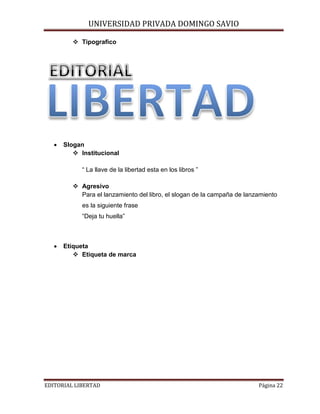 UNIVERSIDAD PRIVADA DOMINGO SAVIO

 Tipografico

•

Slogan
 Institucional
“ La llave de la libertad esta en los libros ”
 Agresivo
Para el lanzamiento del libro, el slogan de la campaña de lanzamiento
es la siguiente frase
“Deja tu huella”

•

Etiqueta
 Etiqueta de marca

EDITORIAL LIBERTAD

Página 22

 