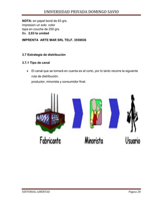 UNIVERSIDAD PRIVADA DOMINGO SAVIO

NOTA: en papel bond de 63 grs.
impresion un solo color
tapa en couche de 250 grs.
Bs. 2,63 la unidad

IMPRENTA ARTE MAR SRL TELF. 3559836

3.7 Estrategia de distribución
3.7.1 Tipo de canal
•

El canal que se tomará en cuenta es el corto, por lo tanto recorre la siguiente
ruta de distribución.
productor, minorista y consumidor final.

EDITORIAL LIBERTAD

Página 28

 