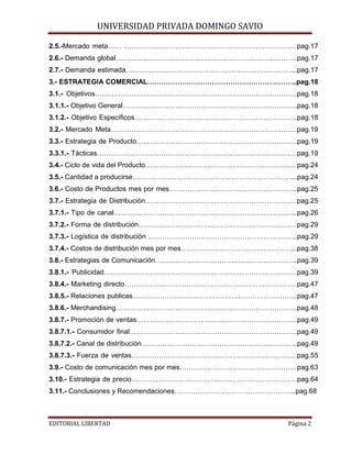 UNIVERSIDAD PRIVADA DOMINGO SAVIO

2.5.-Mercado meta…… …………………………………………………………………pag.17
2.6.- Demanda global…………………………………………………………………….pag.17
2.7.- Demanda estimada………………………………………………………………...pag.17
3.- ESTRATEGIA COMERCIAL………………………………………………………..pag.18
3.1.- Objetivos…………………………………………………………………………….pag.18
3.1.1.- Objetivo General………………………………………………………………….pag.18
3.1.2.- Objetivo Específicos……………………………………………………………..pag.18
3.2.- Mercado Meta………………………………………………………………………pag.19
3.3.- Estrategia de Producto…………………………………………………………….pag.19
3.3.1.- Tácticas……………………………………………………………………………pag.19
3.4.- Ciclo de vida del Producto…………………………………………………………pag.24
3.5.- Cantidad a producirse……………………………………………………………...pag.24
3.6.- Costo de Productos mes por mes………………………………………………..pag.25
3.7.- Estrategia de Distribución…………………………………………………………pag.25
3.7.1.- Tipo de canal……………………………………………………………………..pag.26
3.7.2.- Forma de distribución……………………………………………………………pag.29
3.7.3.- Logística de distribución ………………………………………………………..pag.29
3.7.4.- Costos de distribución mes por mes…………………………………………...pag.38
3.8.- Estrategias de Comunicación……………………………………………………..pag.39
3.8.1.- Publicidad…………………………………………………………………………pag.39
3.8.4.- Marketing directo…………………………………………………………………pag.47
3.8.5.- Relaciones publicas……………………………………………………………...pag.47
3.8.6.- Merchandising…………………………………………………………………….pag.48
3.8.7.- Promoción de ventas…………………………………………………………….pag.49
3.8.7.1.- Consumidor final……………………………………………………………….pag.49
3.8.7.2.- Canal de distribución…………………………………………………………..pag.49
3.8.7.3.- Fuerza de ventas………………………………………………………………pag.55
3.9.- Costo de comunicación mes por mes……………………………………………pag.63
3.10.- Estrategia de precio………………………………………………………………pag.64
3.11.- Conclusiones y Recomendaciones……………………………………………..pag.68
EDITORIAL LIBERTAD

Página 2

 