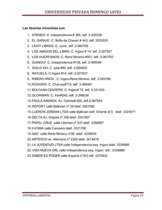 UNIVERSIDAD PRIVADA DOMINGO SAVIO
Las librerias minoristas son:
1. ATENEO: C. Independencia # 365, telf. 3-333338
2. EL GARAJE: C. Ñuflo de Chavez # 443, telf. 3323329
3. LEWY LIBROS: C. Junin, telf. 3-360709
4. LOS AMIGOS DEL LIBRO: C. Ingavi # 14, telf. 3-327937
5. LOS HUERFANOS: C. Rene Moreno #501, telf. 3-361702
6. GUINGUI: C. Independencia #138, telf. 3-368548
7. SIGLO XXI: C. Ipita #90, telf. 3-584600
8. RAYUELA: C.Ingavi #14, telf. 3-327937
9. RIBERA HNOS.: C. Ingavi-Rene Moreno, telf. 3-345788
10. ROSARIO: C. Charcas#713, telf. 3-368461
11. BOLIVIAN CENTERS: C. Ingavi# 72, telf. 3-331420
12. GLORIMAR: C. Pari#245, telf. 3-396034
13. PAULA ANDREA: Av. Cañoto# 600, telf.3-367954
14. REPORT calle Ballivian nº 38 telef. 3361082
15. LIJERON JORDAN LTDA calle Ballivian edif, Oriente of.5 telef. 3324571
16. DELTA Av. Grigota nº 356 telef. 3541927
17. PAPEL CRUZ calle Libertad nº 537 telef. 3358887
18. FATIMA calle Campero telef. 3321708
19. ADC calle Rene Moreno nº36 telef. 3338830
20. ARTESCO av. Alemana nº 2320 telef. 3414479
21. LA JUVENTUD LTDA calle Independencia esq. Ingavi telef. 3338868
22. VIDA NUEVA SRL calle independencia esq. Ingavi telf.. 3338868
23. SABER ES PÒDER calle España nº353 telf. 3370433

EDITORIAL LIBERTAD

Página 29

 