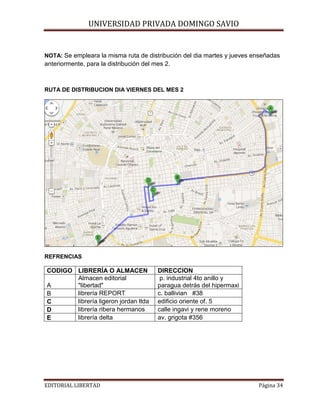 UNIVERSIDAD PRIVADA DOMINGO SAVIO
NOTA: Se empleara la misma ruta de distribución del dia martes y jueves enseñadas

anteriormente, para la distribución del mes 2.

RUTA DE DISTRIBUCION DIA VIERNES DEL MES 2

REFRENCIAS

CODIGO LIBRERÍA O ALMACEN
Almacen editorial
A
"libertad"
librería REPORT
B
librería ligeron jordan ltda
C
librería ribera hermanos
D
librería delta
E

EDITORIAL LIBERTAD

DIRECCION
p. industrial 4to anillo y
paragua detrás del hipermaxi
c. ballivian #38
edificio oriente of. 5
calle ingavi y rene moreno
av. grigota #356

Página 34

 