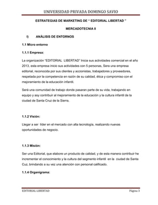 UNIVERSIDAD PRIVADA DOMINGO SAVIO

ESTRATEGIAS DE MARKETING DE “ EDITORIAL LIBERTAD ”
MERCADOTECNIA II
I)

ANÁLISIS DE ENTORNOS

1.1 Micro entorno
1.1.1 Empresa:
La organización “EDITORIAL LIBERTAD” Inicia sus actividades comercial en el año
2013, esta empresa inicio sus actividades con 5 personas, Sera una empresa
editorial, reconocida por sus clientes y accionistas, trabajadores y proveedores,
respetada por la competencia en razón de su calidad, ética y compromiso con el
mejoramiento de la educación infantil.
Será una comunidad de trabajo donde pasaran parte de su vida, trabajando en
equipo y asy contribuir al mejoramiento de la educación y la cultura infantil de la
ciudad de Santa Cruz de la Sierra.

1.1.2 Visión:
Llegar a ser líder en el mercado con alta tecnología, realizando nuevas
oportunidades de negocio.

1.1.3 Misión:
Ser una Editorial, que elabore un producto de calidad, y de esta manera contribuir he
incrementar el conocimiento y la cultura del segmento infantil en la ciudad de Santa
Cuz, brindando a su vez una atención con personal calificado.
1.1.4 Organigrama:

EDITORIAL LIBERTAD

Página 3

 