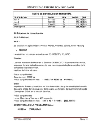 UNIVERSIDAD PRIVADA DOMINGO SAVIO
COSTO DE DISTRIBUCCION TRIMESTRAL

DESCRIPCIÓN
mes 1
mes 2
mes 3
total egreso

TOTAL
2.115,00
2.220,00
2.360,00
6.695,00

M/N
Bs
Bs
Bs
Bs

TOTAL
302,14
317,14
337,14
956,43

M/E
$U$
$U$
$U$
$U$

3.8 Estrategia de comunicación
3.8.1 Publicidad
MES 1
Se utilizaran los sgtes medios: Prensa, Afiches, Volantes, Baners, Roller y Baking
•

PRENSA

La publicidad por prensa se realizara en “EL DEBER” y “EL SOL”.
El deber
Los días Jueves en El Deber en la Seccion “DEBERCITO” Suplemento Para Niños,
se pasara durante todos los Jueves de este mes,ocupando la plana completa de la
contratapa en dicha sección.
medidas de 5x8 a full color.
Precio por publicidad:
Cada jueves = 11340 bs
Precio por publicidad del mes:

11340 x 4 = 45360 bs (6480 $u$)

El sol
se publicara 3 veces por semana los días lunes miércoles y viernes ocupando cuarto
de pagina a lado derecho superior de la pagina y a full color de igual manera Sabado
Domingo en El Sol, en la sección de niños.
Precio por publicidad
Lunes, Miercoles y Viernes = 480 bs por dia.
Precio por publicidad del mes: 480 x 12 = 5760 bs

(822.85 $u$)

COSTO TOTAL DE LA PRENSA MENSUAL:
51120 bs

(7302.85 $u$)

EDITORIAL LIBERTAD

Página 41

 