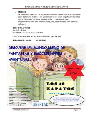•

UNIVERSIDAD PRIVADA DOMINGO SAVIO

AFICHES
Se imprimiran 1000 und. De Afiches informativos, impreso en papel couche full
color, de tamaño 21.59 x 34 cm. y serán colocados serán pegados en las calles
de los 23 canales donde se venderá el libro, , calle ingavi, calle
independencia, calle rene moreno, calle junin, calle charcas, calle Ballivian,
calle pari.

COSTO DE AFICHES
C/UNIT = 2.5 bs
CANTIDAD TOTAL = 1000 AFICHES
COSTO DE AFICHES = 2.5 X 1000 = 2500 bs (357.14 $u$)
REPARTIDOR: 300 Bs

EDITORIAL LIBERTAD

(42.86 $US )

Página 42

 