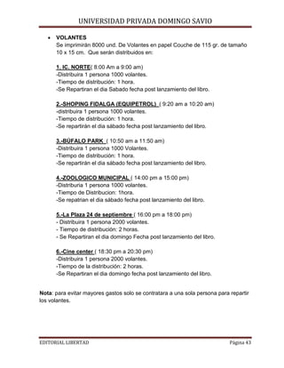 •

UNIVERSIDAD PRIVADA DOMINGO SAVIO

VOLANTES
Se imprimirán 8000 und. De Volantes en papel Couche de 115 gr. de tamaño
10 x 15 cm. Que serán distribuidos en:
1. IC. NORTE( 8:00 Am a 9:00 am)
-Distribuira 1 persona 1000 volantes.
-Tiempo de distribución: 1 hora.
-Se Repartiran el dia Sabado fecha post lanzamiento del libro.
2.-SHOPING FIDALGA (EQUIPETROL) ( 9:20 am a 10:20 am)
-distribuira 1 persona 1000 volantes.
-Tiempo de distribución: 1 hora.
-Se repartirán el dia sábado fecha post lanzamiento del libro.
3.-BÚFALO PARK ( 10:50 am a 11:50 am)
-Distribuira 1 persona 1000 Volantes.
-Tiempo de distribución: 1 hora.
-Se repartirán el dia sábado fecha post lanzamiento del libro.
4.-ZOOLOGICO MUNICIPAL ( 14:00 pm a 15:00 pm)
-Distriburia 1 persona 1000 volantes.
-Tiempo de Distribucion: 1hora.
-Se repatrian el dia sábado fecha post lanzamiento del libro.
5.-La Plaza 24 de septiembre ( 16:00 pm a 18:00 pm)
- Distribuira 1 persona 2000 volantes.
- Tiempo de distribución: 2 horas.
- Se Repartiran el dia domingo Fecha post lanzamiento del libro.
6.-Cine center ( 18:30 pm a 20:30 pm)
-Distribuira 1 persona 2000 volantes.
-Tiempo de la distribución: 2 horas.
-Se Repartiran el dia domingo fecha post lanzamiento del libro.

Nota: para evitar mayores gastos solo se contratara a una sola persona para repartir
los volantes.

EDITORIAL LIBERTAD

Página 43

 