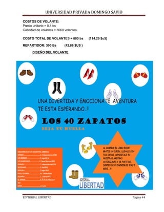 UNIVERSIDAD PRIVADA DOMINGO SAVIO

COSTOS DE VOLANTE:
Precio unitario = 0.1 bs
Cantidad de volantes = 8000 volantes

COSTO TOTAL DE VOLANTES = 800 bs
REPARTIDOR: 300 Bs

(114.29 $u$)

(42.86 $US )

DISEÑO DEL VOLANTE

EDITORIAL LIBERTAD

Página 44

 