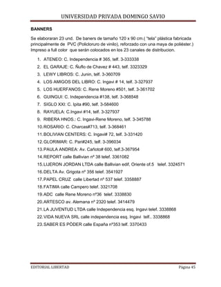 BANNERS

UNIVERSIDAD PRIVADA DOMINGO SAVIO

Se elaboraran 23 und. De baners de tamaño 120 x 90 cm.( “tela” plástica fabricada
principalmente de PVC (Policloruro de vinilo), reforzado con una maya de poliéster.)
Impreso a full color que serán colocados en los 23 canales de distribucion.
1. ATENEO: C. Independencia # 365, telf. 3-333338
2. EL GARAJE: C. Ñuflo de Chavez # 443, telf. 3323329
3. LEWY LIBROS: C. Junin, telf. 3-360709
4. LOS AMIGOS DEL LIBRO: C. Ingavi # 14, telf. 3-327937
5. LOS HUERFANOS: C. Rene Moreno #501, telf. 3-361702
6. GUINGUI: C. Independencia #138, telf. 3-368548
7. SIGLO XXI: C. Ipita #90, telf. 3-584600
8. RAYUELA: C.Ingavi #14, telf. 3-327937
9. RIBERA HNOS.: C. Ingavi-Rene Moreno, telf. 3-345788
10. ROSARIO: C. Charcas#713, telf. 3-368461
11. BOLIVIAN CENTERS: C. Ingavi# 72, telf. 3-331420
12. GLORIMAR: C. Pari#245, telf. 3-396034
13. PAULA ANDREA: Av. Cañoto# 600, telf.3-367954
14. REPORT calle Ballivian nº 38 telef. 3361082
15. LIJERON JORDAN LTDA calle Ballivian edif, Oriente of.5 telef. 3324571
16. DELTA Av. Grigota nº 356 telef. 3541927
17. PAPEL CRUZ calle Libertad nº 537 telef. 3358887
18. FATIMA calle Campero telef. 3321708
19. ADC calle Rene Moreno nº36 telef. 3338830
20. ARTESCO av. Alemana nº 2320 telef. 3414479
21. LA JUVENTUD LTDA calle Independencia esq. Ingavi telef. 3338868
22. VIDA NUEVA SRL calle independencia esq. Ingavi telf.. 3338868
23. SABER ES PÒDER calle España nº353 telf. 3370433

EDITORIAL LIBERTAD

Página 45

 
