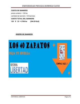 UNIVERSIDAD PRIVADA DOMINGO SAVIO

COSTO DE BANNERS
precio unitario = 120 bs

cantidad de banners = 23 banners
COSTO TOTAL DEL BANNERS
120 X 23 = 2760 bs

(394.29 $u$)

DISEÑO DE BANNERS

EDITORIAL LIBERTAD

Página 46

 