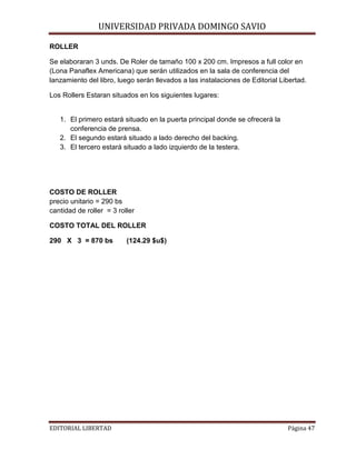 ROLLER

UNIVERSIDAD PRIVADA DOMINGO SAVIO

Se elaboraran 3 unds. De Roler de tamaño 100 x 200 cm. Impresos a full color en
(Lona Panaflex Americana) que serán utilizados en la sala de conferencia del
lanzamiento del libro, luego serán llevados a las instalaciones de Editorial Libertad.
Los Rollers Estaran situados en los siguientes lugares:

1. El primero estará situado en la puerta principal donde se ofrecerá la
conferencia de prensa.
2. El segundo estará situado a lado derecho del backing.
3. El tercero estará situado a lado izquierdo de la testera.

COSTO DE ROLLER
precio unitario = 290 bs
cantidad de roller = 3 roller
COSTO TOTAL DEL ROLLER
290 X 3 = 870 bs

EDITORIAL LIBERTAD

(124.29 $u$)

Página 47

 