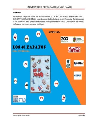 BAKING

UNIVERSIDAD PRIVADA DOMINGO SAVIO

Quedara a cargo de todos los auspiciadores (COCA COLA-CRE-GOBERNACION
DE SANTA CRUZ-COTAS) y será presentado el dia de la conferencia. Será impreso
a full color en “tela” plástica fabricada principalmente de PVC (Policloruro de vinilo),
reforzado con una maya de poliéster.

EDITORIAL LIBERTAD

Página 49

 