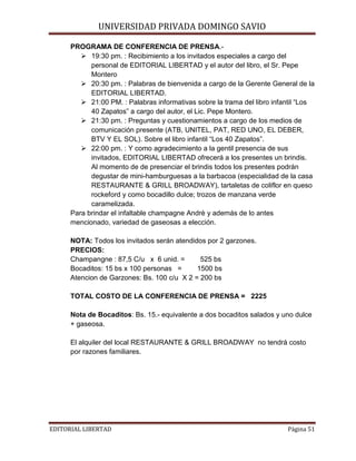 UNIVERSIDAD PRIVADA DOMINGO SAVIO

PROGRAMA DE CONFERENCIA DE PRENSA. 19:30 pm. : Recibimiento a los invitados especiales a cargo del
personal de EDITORIAL LIBERTAD y el autor del libro, el Sr. Pepe
Montero
 20:30 pm. : Palabras de bienvenida a cargo de la Gerente General de la
EDITORIAL LIBERTAD.
 21:00 PM. : Palabras informativas sobre la trama del libro infantil “Los
40 Zapatos” a cargo del autor, el Lic. Pepe Montero.
 21:30 pm. : Preguntas y cuestionamientos a cargo de los medios de
comunicación presente (ATB, UNITEL, PAT, RED UNO, EL DEBER,
BTV Y EL SOL). Sobre el libro infantil “Los 40 Zapatos”.
 22:00 pm. : Y como agradecimiento a la gentil presencia de sus
invitados, EDITORIAL LIBERTAD ofrecerá a los presentes un brindis.
Al momento de de presenciar el brindis todos los presentes podrán
degustar de mini-hamburguesas a la barbacoa (especialidad de la casa
RESTAURANTE & GRILL BROADWAY), tartaletas de coliflor en queso
rockeford y como bocadillo dulce; trozos de manzana verde
caramelizada.
Para brindar el infaltable champagne Andrè y además de lo antes
mencionado, variedad de gaseosas a elección.
NOTA: Todos los invitados serán atendidos por 2 garzones.
PRECIOS:
Champangne : 87,5 C/u x 6 unid. =
525 bs
Bocaditos: 15 bs x 100 personas =
1500 bs
Atencion de Garzones: Bs. 100 c/u X 2 = 200 bs
TOTAL COSTO DE LA CONFERENCIA DE PRENSA = 2225
Nota de Bocaditos: Bs. 15.- equivalente a dos bocaditos salados y uno dulce
+ gaseosa.
El alquiler del local RESTAURANTE & GRILL BROADWAY no tendrá costo
por razones familiares.

EDITORIAL LIBERTAD

Página 51

 
