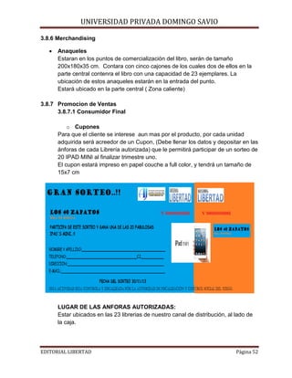UNIVERSIDAD PRIVADA DOMINGO SAVIO

3.8.6 Merchandising
•

Anaqueles
Estaran en los puntos de comercialización del libro, serán de tamaño
200x180x35 cm. Contara con cinco cajones de los cuales dos de ellos en la
parte central contenra el libro con una capacidad de 23 ejemplares. La
ubicación de estos anaqueles estarán en la entrada del punto.
Estará ubicado en la parte central ( Zona caliente)

3.8.7 Promocion de Ventas
3.8.7.1 Consumidor Final
o Cupones
Para que el cliente se interese aun mas por el producto, por cada unidad
adquirida será acreedor de un Cupon, (Debe llenar los datos y depositar en las
ánforas de cada Librería autorizada) que le permitirá participar de un sorteo de
20 IPAD MINI al finalizar trimestre uno.
El cupon estará impreso en papel couche a full color, y tendrá un tamaño de
15x7 cm

LUGAR DE LAS ANFORAS AUTORIZADAS:
Estar ubicados en las 23 librerias de nuestro canal de distribución, al lado de
la caja.
EDITORIAL LIBERTAD

Página 52

 
