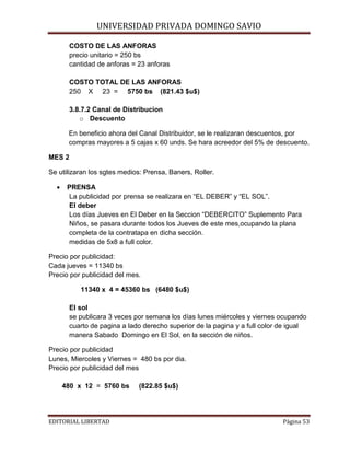 UNIVERSIDAD PRIVADA DOMINGO SAVIO

COSTO DE LAS ANFORAS
precio unitario = 250 bs
cantidad de anforas = 23 anforas

COSTO TOTAL DE LAS ANFORAS
250 X 23 = 5750 bs (821.43 $u$)
3.8.7.2 Canal de Distribucion
o Descuento
En beneficio ahora del Canal Distribuidor, se le realizaran descuentos, por
compras mayores a 5 cajas x 60 unds. Se hara acreedor del 5% de descuento.
MES 2
Se utilizaran los sgtes medios: Prensa, Baners, Roller.
•

PRENSA
La publicidad por prensa se realizara en “EL DEBER” y “EL SOL”.
El deber
Los días Jueves en El Deber en la Seccion “DEBERCITO” Suplemento Para
Niños, se pasara durante todos los Jueves de este mes,ocupando la plana
completa de la contratapa en dicha sección.
medidas de 5x8 a full color.

Precio por publicidad:
Cada jueves = 11340 bs
Precio por publicidad del mes.
11340 x 4 = 45360 bs (6480 $u$)
El sol
se publicara 3 veces por semana los días lunes miércoles y viernes ocupando
cuarto de pagina a lado derecho superior de la pagina y a full color de igual
manera Sabado Domingo en El Sol, en la sección de niños.
Precio por publicidad
Lunes, Miercoles y Viernes = 480 bs por dia.
Precio por publicidad del mes
480 x 12 = 5760 bs
EDITORIAL LIBERTAD

(822.85 $u$)
Página 53

 