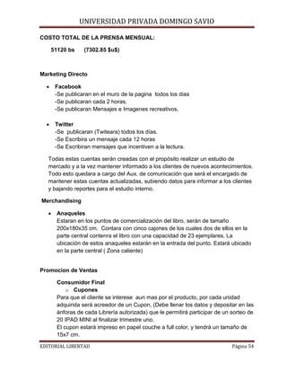 UNIVERSIDAD PRIVADA DOMINGO SAVIO

COSTO TOTAL DE LA PRENSA MENSUAL:
51120 bs

(7302.85 $u$)

Marketing Directo
•

Facebook
-Se publicaran en el muro de la pagina todos los dias
-Se publicaran cada 2 horas.
-Se publicaran Mensajes e Imagenes recreativos.

•

Twitter
-Se publicaran (Twiteara) todos los días.
-Se Escribira un mensaje cada 12 horas
-Se Escribiran mensajes que incentiven a la lectura.

Todas estas cuentas serán creadas con el propósito realizar un estudio de
mercado y a la vez mantener informado a los clientes de nuevos acontecimientos.
Todo esto quedara a cargo del Aux. de comunicación que será el encargado de
mantener estas cuentas actualizadas, subiendo datos para informar a los clientes
y bajando reportes para el estudio interno.
Merchandising
•

Anaqueles
Estaran en los puntos de comercialización del libro, serán de tamaño
200x180x35 cm. Contara con cinco cajones de los cuales dos de ellos en la
parte central contenra el libro con una capacidad de 23 ejemplares. La
ubicación de estos anaqueles estarán en la entrada del punto. Estará ubicado
en la parte central ( Zona caliente)

Promocion de Ventas
Consumidor Final
o Cupones
Para que el cliente se interese aun mas por el producto, por cada unidad
adquirida será acreedor de un Cupon, (Debe llenar los datos y depositar en las
ánforas de cada Librería autorizada) que le permitirá participar de un sorteo de
20 IPAD MINI al finalizar trimestre uno.
El cupon estará impreso en papel couche a full color, y tendrá un tamaño de
15x7 cm.

EDITORIAL LIBERTAD

Página 54

 