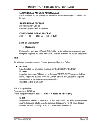 UNIVERSIDAD PRIVADA DOMINGO SAVIO

LUGAR DE LAS ANFORAS AUTORIZADAS:
Estar ubicados en las 23 librerias de nuestro canal de distribución, al lado de
la caja.
COSTO DE LAS ANFORAS
precio unitario = 250 bs
cantidad de anforas = 23 anforas
COSTO TOTAL DE LAS ANFORAS
250 X 23 = 5750 bs (821.43 $u$)

Canal de Distribucion
o Descuento
En beneficio ahora de el Canal Distribuidor, se le realizaran descuentos, por
compras mayores a 5 cajas x 60 unds. Se hara acreedor del 5% de descuento.
MES 3
Se utilizaran los sgtes medios: Prensa, Volantes, Banners, Roller.
•

PRENSA
La publicidad por prensa se realizara en “EL DEBER” y “EL SOL”.
El deber
Los días Jueves en El Deber en la Seccion “DEBERCITO” Suplemento Para
Niños, se pasara durante todos los Jueves de este mes,ocupando la plana
completa de la contratapa en dicha sección.
medidas de 5x8 a full color.

Precio por publicidad:
Cada jueves = 11340 bs
Precio por publicidad del mes: 11340 x 4 = 45360 bs (6480 $u$)
El sol
se publicara 3 veces por semana los días lunes miércoles y viernes ocupando
cuarto de pagina a lado derecho superior de la pagina y a full color de igual
manera Sabado Domingo en El Sol, en la sección de niños.

EDITORIAL LIBERTAD

Página 55

 