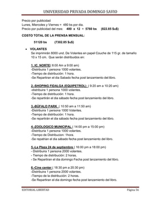 UNIVERSIDAD PRIVADA DOMINGO SAVIO

Precio por publicidad
Lunes, Miercoles y Viernes = 480 bs por dia.
Precio por publicidad del mes: 480 x 12 = 5760 bs

(822.85 $u$)

COSTO TOTAL DE LA PRENSA MENSUAL:
51120 bs
•

(7302.85 $u$)

VOLANTES
Se imprimirán 8000 und. De Volantes en papel Couche de 115 gr. de tamaño
10 x 15 cm. Que serán distribuidos en:
1. IC. NORTE( 8:00 Am a 9:00 am)
-Distribuira 1 persona 1000 volantes.
-Tiempo de distribución: 1 hora.
-Se Repartiran el dia Sabado fecha post lanzamiento del libro.
2.-SHOPING FIDALGA (EQUIPETROL) ( 9:20 am a 10:20 am)
-distribuira 1 persona 1000 volantes.
-Tiempo de distribución: 1 hora.
-Se repartirán el dia sábado fecha post lanzamiento del libro.
3.-BÚFALO PARK ( 10:50 am a 11:50 am)
-Distribuira 1 persona 1000 Volantes.
-Tiempo de distribución: 1 hora.
-Se repartirán el dia sábado fecha post lanzamiento del libro.
4.-ZOOLOGICO MUNICIPAL ( 14:00 pm a 15:00 pm)
-Distriburia 1 persona 1000 volantes.
-Tiempo de Distribucion: 1hora.
-Se repatrian el dia sábado fecha post lanzamiento del libro.
5.-La Plaza 24 de septiembre ( 16:00 pm a 18:00 pm)
- Distribuira 1 persona 2000 volantes.
- Tiempo de distribución: 2 horas.
- Se Repartiran el dia domingo Fecha post lanzamiento del libro.
6.-Cine center ( 18:30 pm a 20:30 pm)
-Distribuira 1 persona 2000 volantes.
-Tiempo de la distribución: 2 horas.
-Se Repartiran el dia domingo fecha post lanzamiento del libro.

EDITORIAL LIBERTAD

Página 56

 