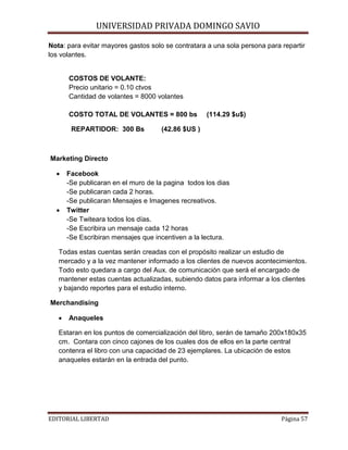 UNIVERSIDAD PRIVADA DOMINGO SAVIO

Nota: para evitar mayores gastos solo se contratara a una sola persona para repartir
los volantes.

COSTOS DE VOLANTE:
Precio unitario = 0.10 ctvos
Cantidad de volantes = 8000 volantes
COSTO TOTAL DE VOLANTES = 800 bs
REPARTIDOR: 300 Bs

(114.29 $u$)

(42.86 $US )

Marketing Directo
•

•

Facebook
-Se publicaran en el muro de la pagina todos los dias
-Se publicaran cada 2 horas.
-Se publicaran Mensajes e Imagenes recreativos.
Twitter
-Se Twiteara todos los días.
-Se Escribira un mensaje cada 12 horas
-Se Escribiran mensajes que incentiven a la lectura.

Todas estas cuentas serán creadas con el propósito realizar un estudio de
mercado y a la vez mantener informado a los clientes de nuevos acontecimientos.
Todo esto quedara a cargo del Aux. de comunicación que será el encargado de
mantener estas cuentas actualizadas, subiendo datos para informar a los clientes
y bajando reportes para el estudio interno.
Merchandising
•

Anaqueles

Estaran en los puntos de comercialización del libro, serán de tamaño 200x180x35
cm. Contara con cinco cajones de los cuales dos de ellos en la parte central
contenra el libro con una capacidad de 23 ejemplares. La ubicación de estos
anaqueles estarán en la entrada del punto.

EDITORIAL LIBERTAD

Página 57

 