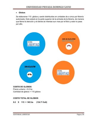 •

Globos

UNIVERSIDAD PRIVADA DOMINGO SAVIO

Se elaboraran 115 globos y serán distribuidos en unidades de a cinco por librería
autorizada. Esto estará en la parte superior de la entrada de la librería, de manera
que llame la atención y el cliente se interese aun mas por el libro y este no pase
por alto.

DISEÑO DE LOS GLOBLOS

COSTO DE GLOBOS
Precio unitario = 8.2 bs
Cantidad de globos = 115 globos

COSTO TOTAL DE GLOBOS
8.2

X

115 = 943 bs

EDITORIAL LIBERTAD

(134.71 $u$)

Página 58

 