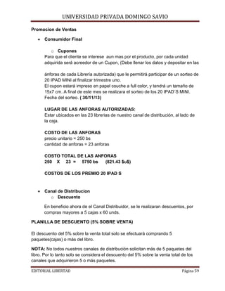 UNIVERSIDAD PRIVADA DOMINGO SAVIO

Promocion de Ventas
•

Consumidor Final
o Cupones
Para que el cliente se interese aun mas por el producto, por cada unidad
adquirida será acreedor de un Cupon, (Debe llenar los datos y depositar en las
ánforas de cada Librería autorizada) que le permitirá participar de un sorteo de
20 IPAD MINI al finalizar trimestre uno.
El cupon estará impreso en papel couche a full color, y tendrá un tamaño de
15x7 cm. A final de este mes se realizara el sorteo de los 20 IPAD´S MINI.
Fecha del sorteo. ( 30/11/13)
LUGAR DE LAS ANFORAS AUTORIZADAS:
Estar ubicados en las 23 librerias de nuestro canal de distribución, al lado de
la caja.
COSTO DE LAS ANFORAS
precio unitario = 250 bs
cantidad de anforas = 23 anforas
COSTO TOTAL DE LAS ANFORAS
250 X 23 = 5750 bs
(821.43 $u$)
COSTOS DE LOS PREMIO 20 IPAD S

•

Canal de Distribucion
o Descuento
En beneficio ahora de el Canal Distribuidor, se le realizaran descuentos, por
compras mayores a 5 cajas x 60 unds.

PLANILLA DE DESCUENTO (5% SOBRE VENTA)
El descuento del 5% sobre la venta total solo se efectuará comprando 5
paquetes(cajas) o más del libro.
NOTA: No todos nuestros canales de distribución solicitan más de 5 paquetes del
libro. Por lo tanto solo se considera el descuento del 5% sobre la venta total de los
canales que adquirieron 5 o más paquetes.
EDITORIAL LIBERTAD

Página 59

 