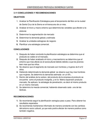 UNIVERSIDAD PRIVADA DOMINGO SAVIO

3.11 CONCLUCIONES Y RECOMENDACIONES
OBJETIVOS

1. Analizar la Planificación Estrategica para el lanzamiento del libro en la ciudad
de Santa Cruz de la Sierra en el transcurso de un mes.
2. Analizar el micro y macro entorno que determine las variables que afecten a la
etidorial.
3. Determinar la segmentación de mercado
4. Determinar la demanda global y estimada
5. Analizar la unidades estragicas de negocio
6. Planificar una estrategia comercial.
CONCLUCIONES
1. Después de haber concluido la planificacion estrategica se determina que el
producto es viable en el mercado.
2. Después de haber analizado el micro y macroentorno se determina que el
entorno que mas afecta es el sociocultural debido debido a que los jóvenes
leen mas que los niños.
3. Se observo que el segmento de mercado son hombres y mujeres de 8 a12
años.
4. Habiendo determinado la demanda global se observo que hay mas hombres
que mujeres. Se determino la demanda estimada en un 6% .
5. Dentro del análisis de la cartera del producto de la empresa el producto se
encuentra como el producto incógnita, y en la Matriz expansión producto
mercado, Se aplicara la estrategia de penetración, es decir el mismo producto
en un mismo mercado.
6. Se determino la mescla comercial, habiendo observado cada una de las
tácticas.

RECOMENDACIONES
1. Se recomienda seguir la planificación estragica paso a paso. Para obtener los
resultados esperados.
2. Se recomienda mantenerse informado de manera constante con los cambios
del entorno socio cultural, ya que esto podría afectar de manera positiva como
también negativa.
EDITORIAL LIBERTAD

Página 67

 