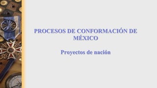 PROCESOS DE CONFORMACIÓN DE
MÉXICO
Proyectos de nación
 