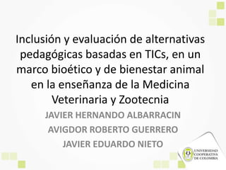 Inclusión y evaluación de alternativas
pedagógicas basadas en TICs, en un
marco bioético y de bienestar animal
en la enseñanza de la Medicina
Veterinaria y Zootecnia
JAVIER HERNANDO ALBARRACIN
AVIGDOR ROBERTO GUERRERO
JAVIER EDUARDO NIETO
 